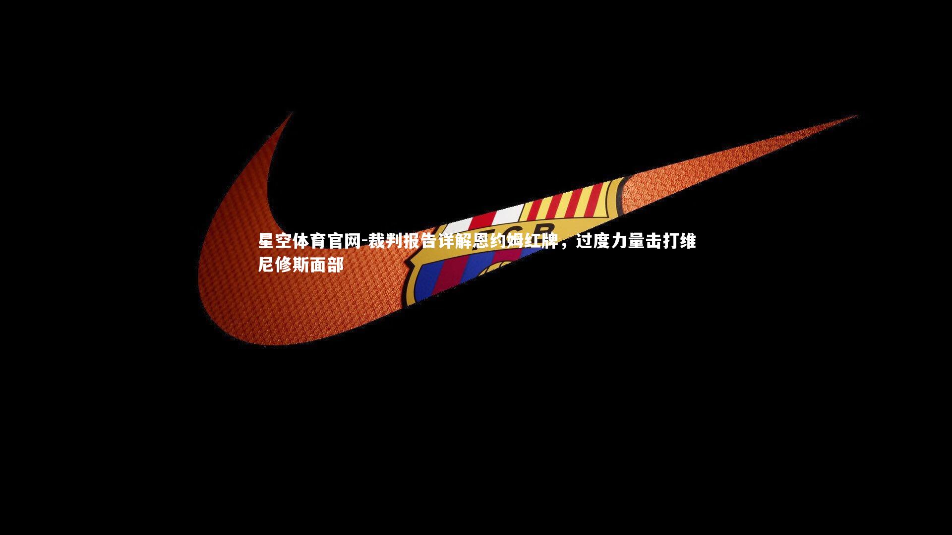 裁判报告详解恩约姆红牌,过度力量击打维尼修斯面部