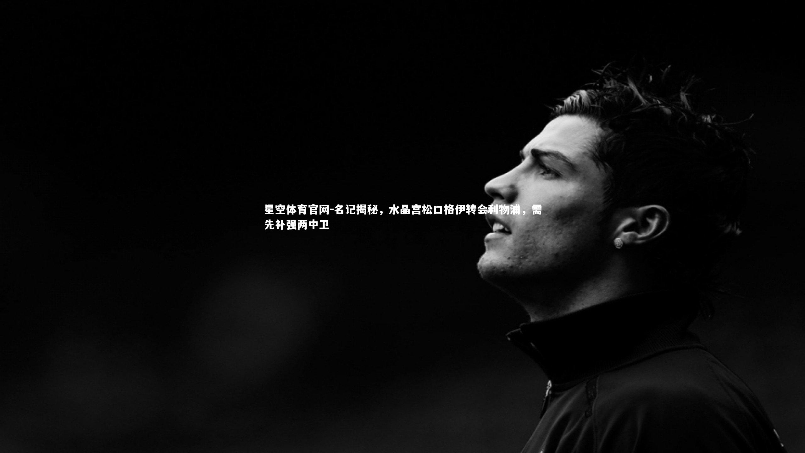 星空体育官网-名记揭秘，水晶宫松口格伊转会利物浦，需先补强两中卫